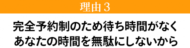 完全予約制のため待ち時間がなくあなたの時間を無駄にしないから